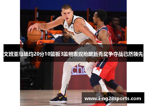 文班亚马场均20分10篮板3盖帽表现抢眼新秀奖争夺战已然领先