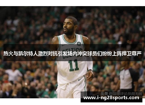 热火与凯尔特人激烈对抗引发场内冲突球员们纷纷上阵捍卫尊严