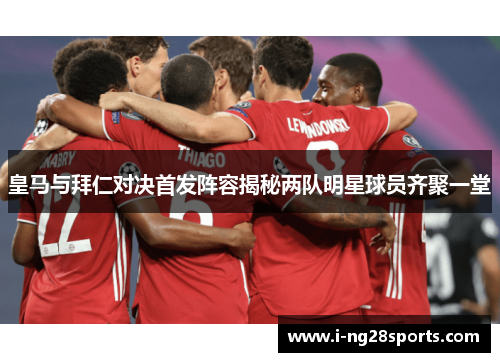 皇马与拜仁对决首发阵容揭秘两队明星球员齐聚一堂