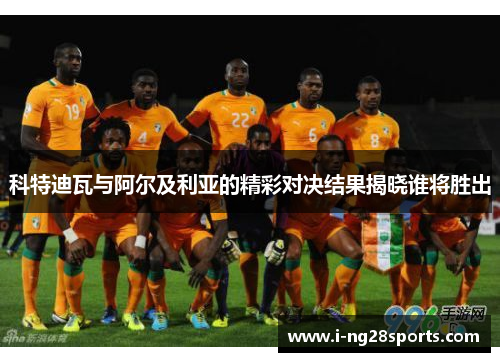 科特迪瓦与阿尔及利亚的精彩对决结果揭晓谁将胜出
